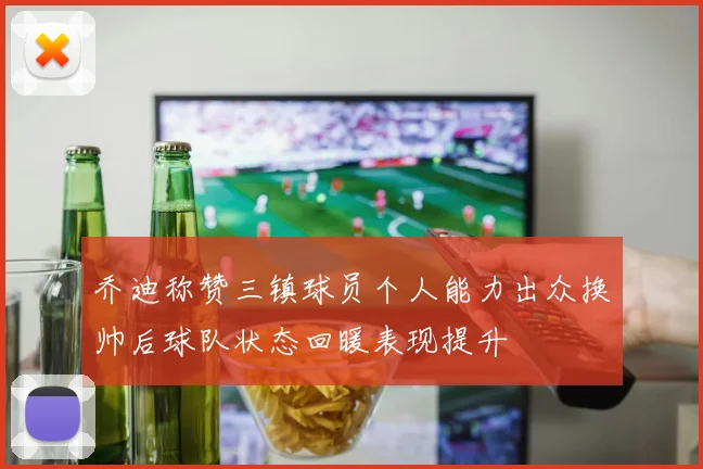 乔迪称赞三镇球员个人能力出众换帅后球队状态回暖表现提升