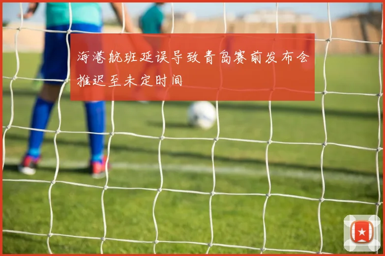 海港航班延误导致青岛赛前发布会推迟至未定时间