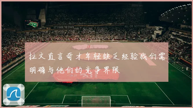 拉文直言奇才年轻缺乏经验我们需明确与他们的竞争界限
