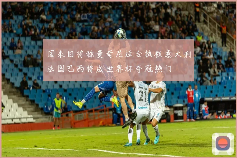 国米旧将称曼奇尼适合执教意大利法国巴西将成世界杯夺冠热门