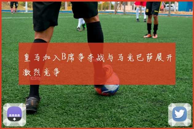 皇马加入B席争夺战与马竞巴萨展开激烈竞争