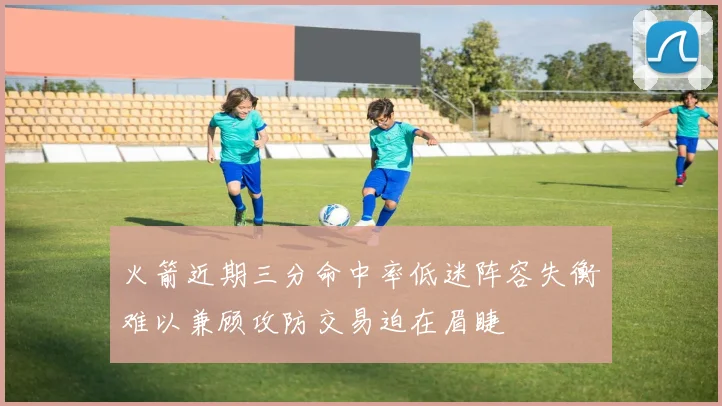火箭近期三分命中率低迷阵容失衡难以兼顾攻防交易迫在眉睫