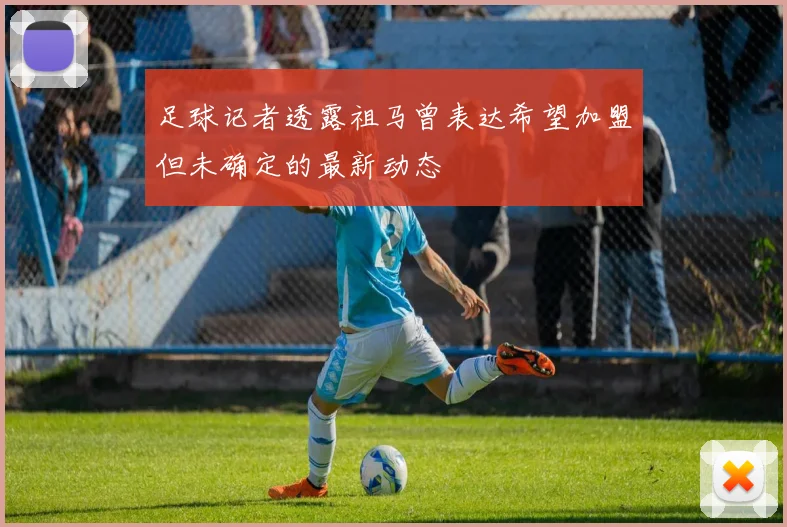 足球记者透露祖马曾表达希望加盟但未确定的最新动态