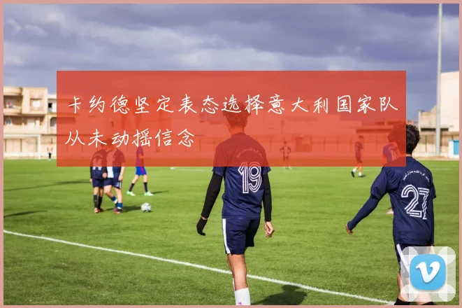卡约德坚定表态选择意大利国家队从未动摇信念