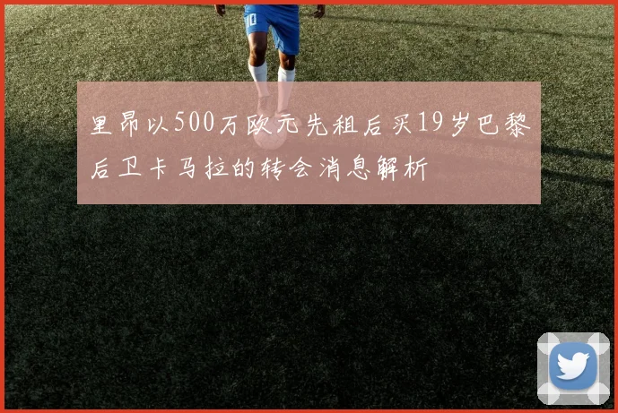 里昂以500万欧元先租后买19岁巴黎后卫卡马拉的转会消息解析