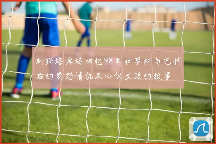 科斯塔库塔回忆98年世界杯与巴特兹的恩怨情仇及心仪女孩的故事