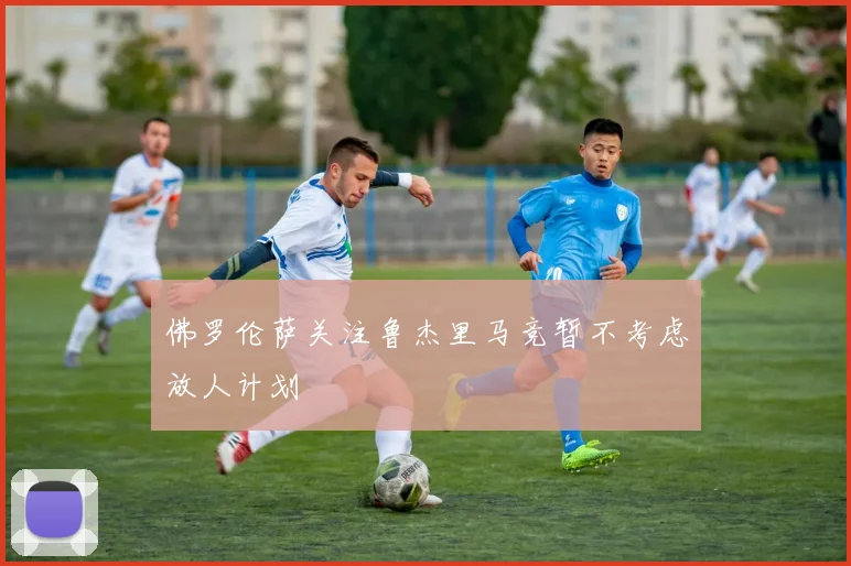 佛罗伦萨关注鲁杰里马竞暂不考虑放人计划