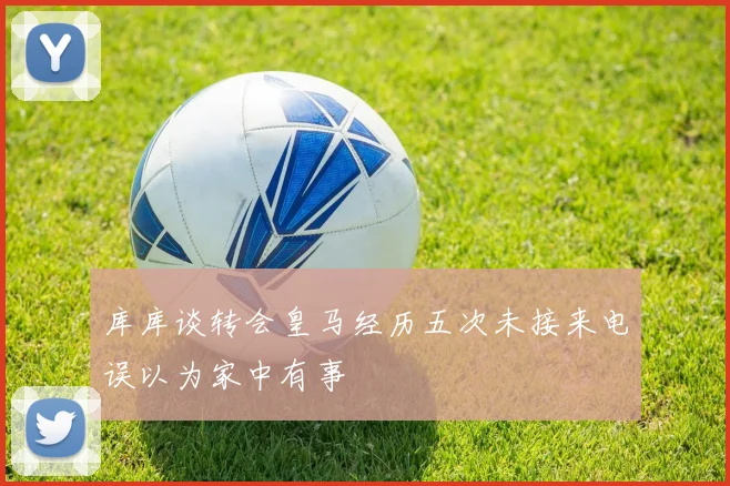 库库谈转会皇马经历五次未接来电误以为家中有事