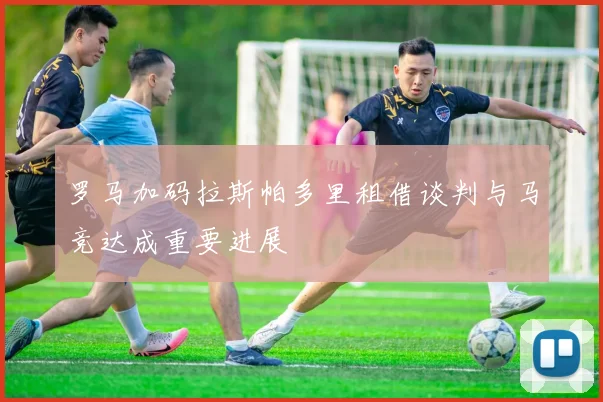 罗马加码拉斯帕多里租借谈判与马竞达成重要进展