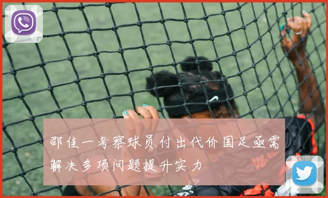 邵佳一考察球员付出代价国足亟需解决多项问题提升实力