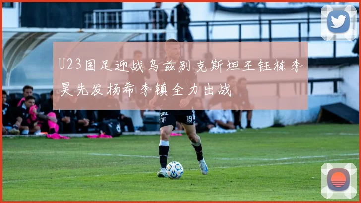 U23国足迎战乌兹别克斯坦王钰栋李昊先发杨希李镇全力出战