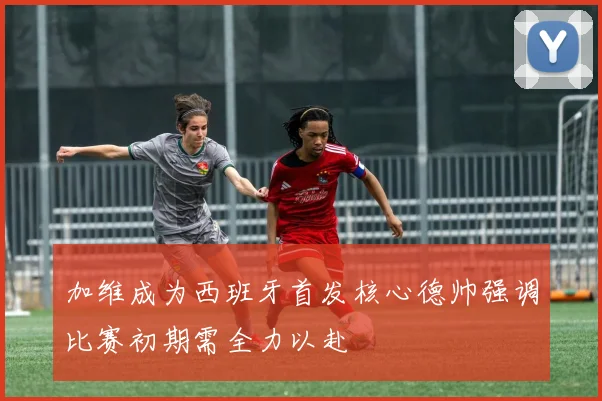 加维成为西班牙首发核心德帅强调比赛初期需全力以赴