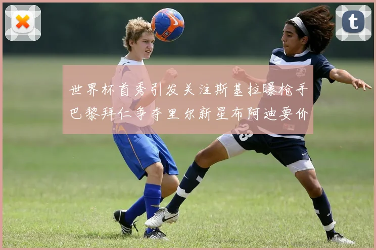 世界杯首秀引发关注斯基拉曝枪手巴黎拜仁争夺里尔新星布阿迪要价7000万欧