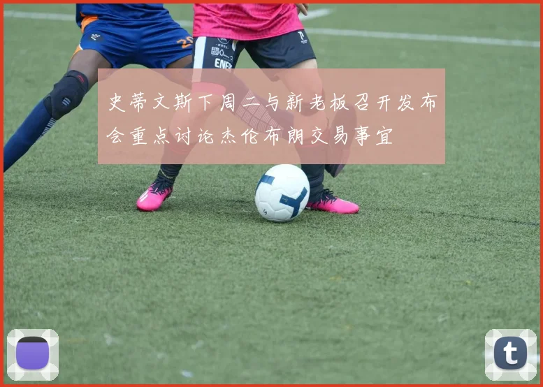 史蒂文斯下周二与新老板召开发布会重点讨论杰伦布朗交易事宜