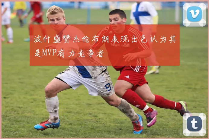 波什盛赞杰伦布朗表现出色认为其是MVP有力竞争者