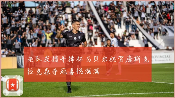 老队友携手捧杯戈贝尔祝贺唐斯克拉克森夺冠喜悦满满