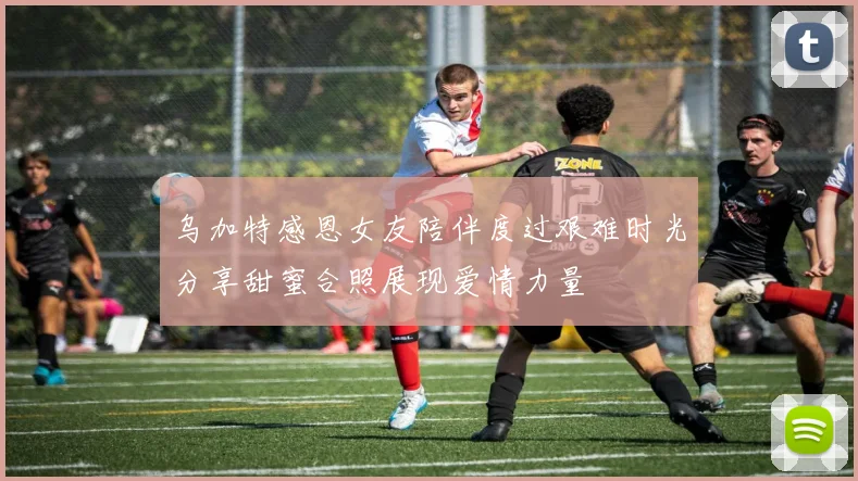 乌加特感恩女友陪伴度过艰难时光分享甜蜜合照展现爱情力量