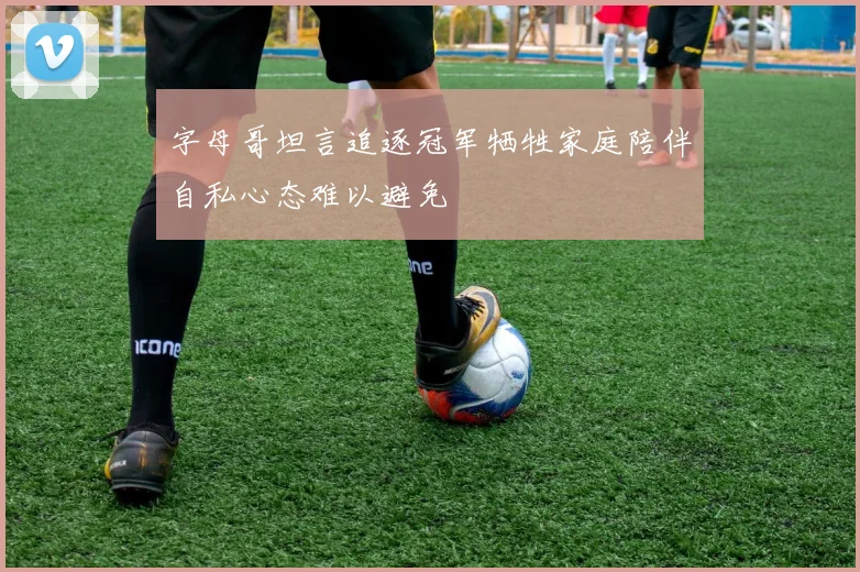 字母哥坦言追逐冠军牺牲家庭陪伴自私心态难以避免