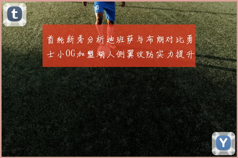 首轮新秀分析迪班萨与布朗对比勇士小OG加盟湖人侧翼攻防实力提升