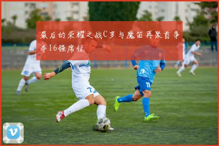 最后的荣耀之战C罗与魔笛再聚首争夺16强席位