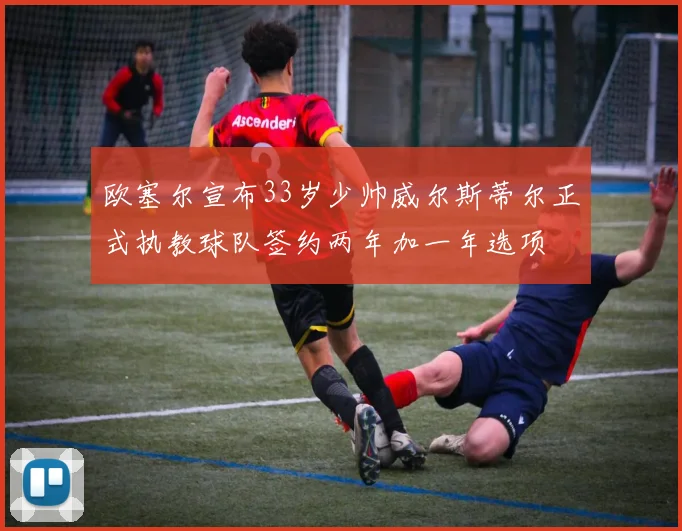 欧塞尔宣布33岁少帅威尔斯蒂尔正式执教球队签约两年加一年选项